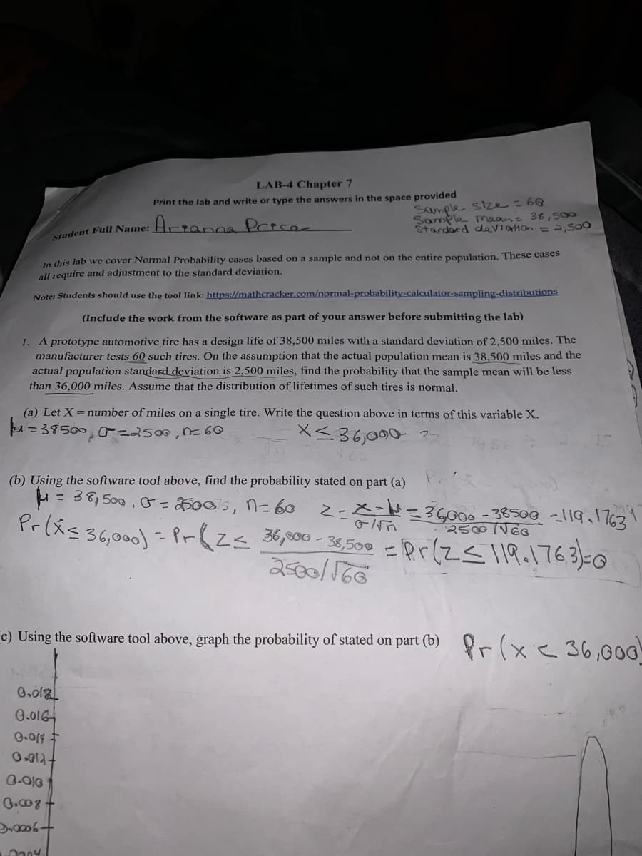 LAB-4 Chapter 7
Sample sIze= 60
Sample meanz 38,500
Stardard deViarion =2,Sa0
Print the lab and write or type the answers in the space provided
Sudent Full Name: Hrranna Prece
In this lab we cover Normal Probability cases based on a sample and not on the entire population. These cases
all require and adjustment to the standard deviation.
Note: Students should use the tool link: https://mathcracker.com/normal-probability-calculator-sampling-distributions
(Include the work from the software as part of your answer before submitting the lab)
1. A prototype automotive tire has a design life of 38,500 miles with a standard deviation of 2,500 miles. The
manufacturer tests 60 such tires. On the assumption that the actual population mean is 38,500 miles and the
actual population standard deviation is 2,500 miles, find the probability that the sample mean will be less
than 36,000 miles. Assume that the distribution of lifetimes of such tires is normal.
(a) Let X = number of miles on a single tire. Write the question above in terms of this variable X.
=385000 2500,n6
X<36,000 ?
(b) Using the software tool above, find the probability stated on part (a)
H= 36,500 , G=25005, n=6o
%3D
x-N=3G00o - 38500 -119.l763
25001
ここ
Pr(スs36,000) - Pr(Z< 300-3,500 =Prz<1R.17630
2500/160
c) Using the software tool above, graph the probability of stated on part (b) r (xe 36,00G
G.016
0.008
