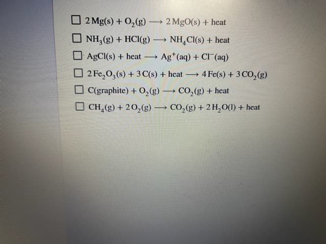 O 2 Mg(s) + O2(g)
2 MgO(s) + heat
>
O NH, (g) + HCI(g) → NH,CI(s) + heat
O AgCI(s) + heat
Ag*(aq) + CI (aq)
O 2 Fe,0,(s) + 3 C(s) + heat
4 Fe(s) + 3 CO,(g)
C(graphite) + 0,(g) → CO, (g) + heat
O CH,(g) + 20,(g) → CO,(g) + 2H,O(1) + heat
