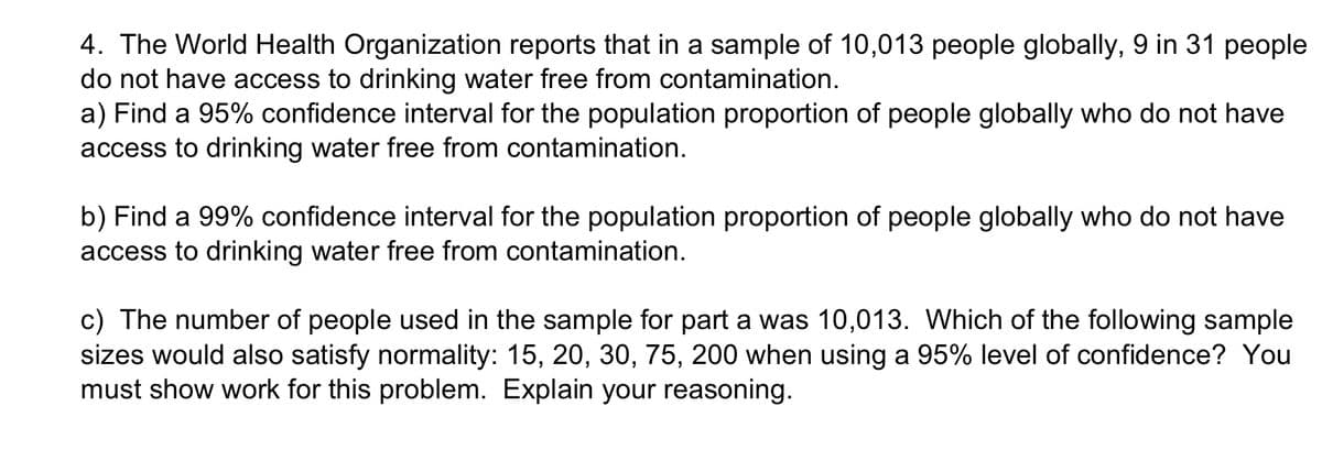 4. The World Health Organization reports that in a sample of 10,013 people globally, 9 in 31 people
do not have access to drinking water free from contamination.
a) Find a 95% confidence interval for the population proportion of people globally who do not have
access to drinking water free from contamination.
b) Find a 99% confidence interval for the population proportion of people globally who do not have
access to drinking water free from contamination.
c) The number of people used in the sample for part a was 10,013. Which of the following sample
sizes would also satisfy normality: 15, 20, 30, 75, 200 when using a 95% level of confidence? You
must show work for this problem. Explain your reasoning.
