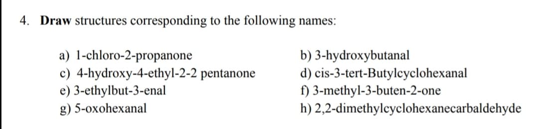 4. Draw structures corresponding to the following names:
a) 1-chloro-2-propanone
c) 4-hydroxy-4-ethyl-2-2 pentanone
e) 3-ethylbut-3-enal
b) 3-hydroxybutanal
d) cis-3-tert-Butylcyclohexanal
f) 3-methyl-3-buten-2-one
h) 2,2-dimethylcyclohexanecarbaldehyde
g) 5-oxohexanal
