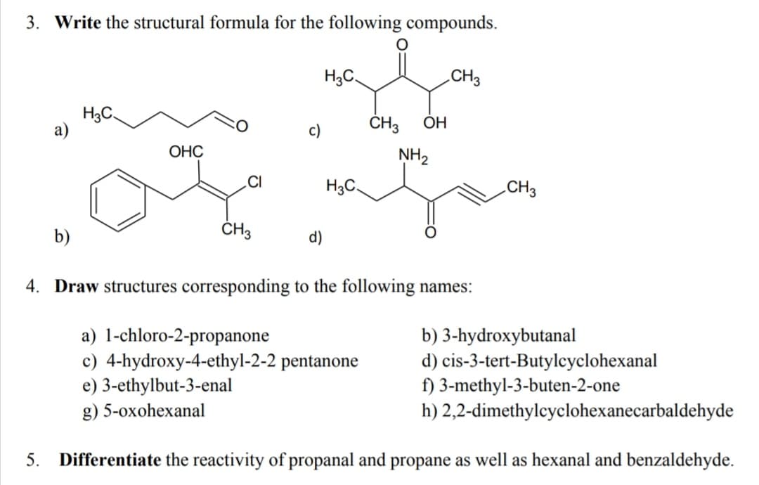 3. Write the structural formula for the following compounds.
H3C.
CH3
H3C.
ČH3
ОН
c)
ОНС
NH2
H3C.
CH3
b)
ČH3
d)
4. Draw structures corresponding to the following names:
a) 1-chloro-2-propanone
c) 4-hydroxy-4-ethyl-2-2 pentanone
e) 3-ethylbut-3-enal
g) 5-oxohexanal
b) 3-hydroxybutanal
d) cis-3-tert-Butylcyclohexanal
f) 3-methyl-3-buten-2-one
h) 2,2-dimethylcyclohexanecarbaldehyde
5.
Differentiate the reactivity of propanal and propane as well as hexanal and benzaldehyde.
