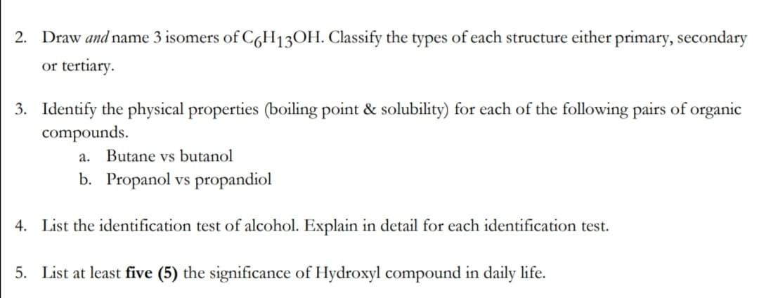 2. Draw and name 3 isomers of C6H13OH. Classify the types of each structure either primary, secondary
or tertiary.
3. Identify the physical properties (boiling point & solubility) for each of the following pairs of organic
compounds.
a. Butane vs butanol
b. Propanol vs propandiol
4. List the identification test of alcohol. Explain in detail for each identification test.
5. List at least five (5) the significance of Hydroxyl compound in daily life.
