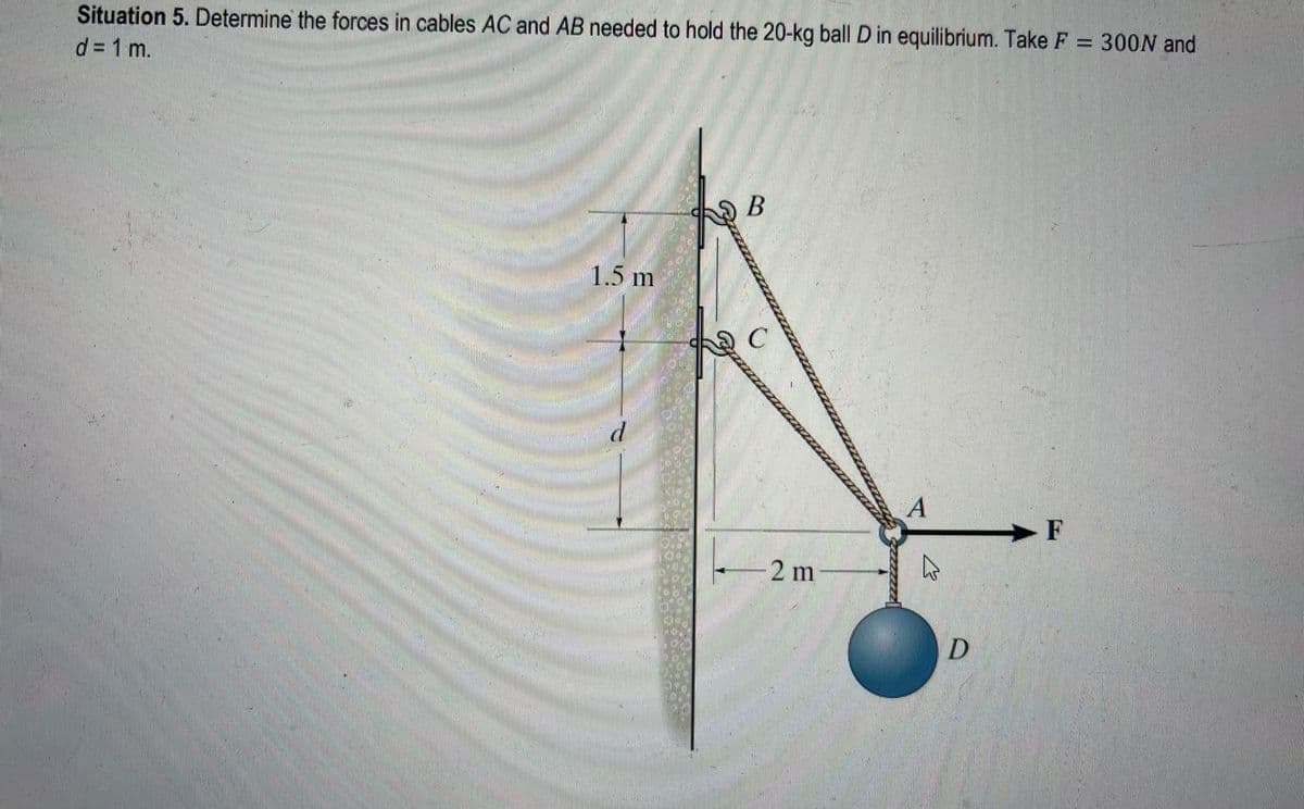 Situation 5. Determine the forces in cables AC and AB needed to hold the 20-kg ball D in equilibrium. Take F = 300N and
d = 1 m.
1.5 m
d
B
C
2 m
A
4
D
F