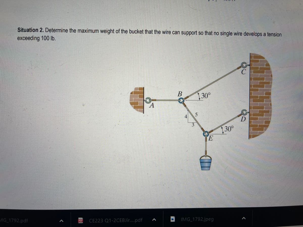 Situation 2. Determine the maximum weight of the bucket that the wire can support so that no single wire develops a tension.
exceeding 100 lb.
MG_1792.pdf
PDF
unt
CE223 Q1-2CEBJir....pdf
A
B
4
5
30°
E
IMG_1792.jpeg
30°
C
D