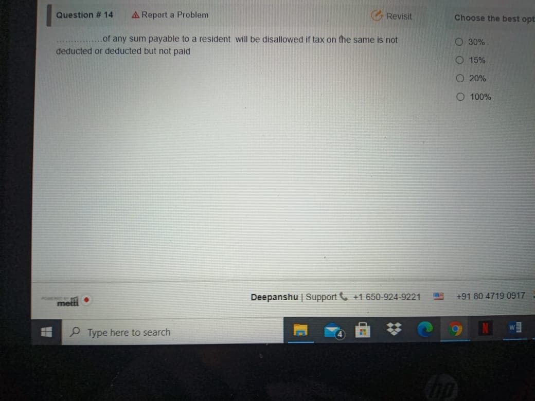 Question # 14
A Report a Problem
G Revisit
Choose the best opt
of any sum payable to a resident will be disallowed if tax on the same is not
O 30%
deducted or deducted but not paid
O 15%
O 20%
O 100%
Deepanshu | Support +1 650-924-9221
+91 80 4719 0917
metti
P Type here to search
