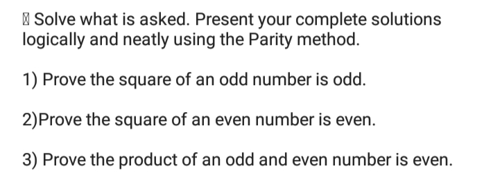 | Solve what is asked. Present your complete solutions
logically and neatly using the Parity method.
1) Prove the square of an odd number is odd.
2)Prove the square of an even number is even.
3) Prove the product of an odd and even number is even.
