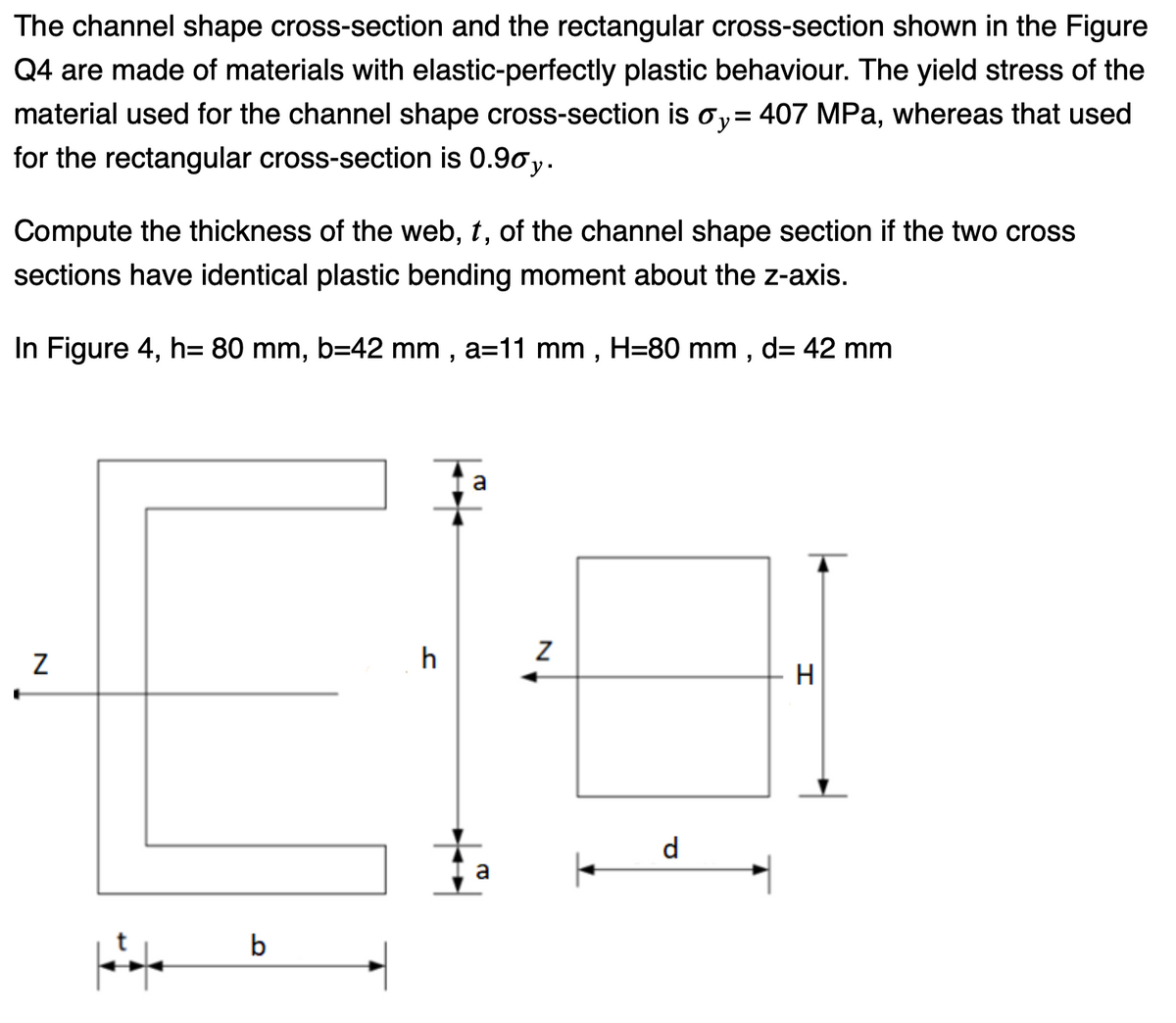 The channel shape cross-section and the rectangular cross-section shown in the Figure
Q4 are made of materials with elastic-perfectly plastic behaviour. The yield stress of the
material used for the channel shape cross-section is oy= 407 MPa, whereas that used
for the rectangular cross-section is 0.90 y.
Compute the thickness of the web, t, of the channel shape section if the two cross
sections have identical plastic bending moment about the z-axis.
In Figure 4, h= 80 mm, b=42 mm, a=11 mm, H=80 mm, d= 42 mm
N
Hif
b
h
a
+
ta
a
Z
d
H