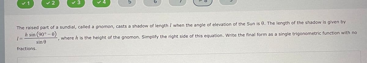 v 1
v 2
v 3
v 4
The raised part of a sundial, called a gnomon, casts a shadow of length I when the angle of elevation of the Sun is 0. The length of the shadow is given by
h sin (90° – 0)
where h is the height of the gnomon. Simplify the right side of this equation. Write the final form as a single trigonometric function with no
sin 0
fractions.
li
