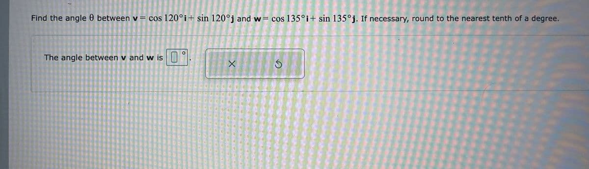 Find the angle 0 between v = cos 120°i+ sin 120°j and w= cos 135°i+ sin 135°j. If necessary, round to the nearest tenth of a degree.
The angle between v and w is
