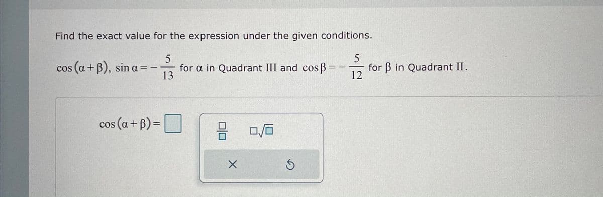 Find the exact value for the expression under the given conditions.
cos (a + B), sin a=
12
for a in Quadrant III and cos B =-
13
for B in Quadrant II.
%3D
%3D
|
cos (a + B) =
