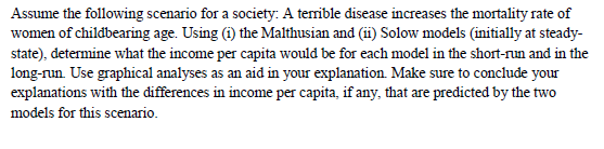 Assume the following scenario for a society: A terrible disease increases the mortality rate of
women of childbearing age. Using (i) the Malthusian and (ii) Solow models (initially at steady-
state), determine what the income per capita would be for each model in the short-run and in the
long-run. Use graphical analyses as an aid in your explanation. Make sure to conclude your
explanations with the differences in income per capita, if any, that are predicted by the two
models for this scenario.
