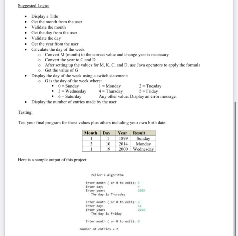 Suggested Logic:
• Display a Title
• Get the month from the user
• Validate the month
• Get the day from the user
• Validate the day
• Get the year from the user
• Calculate the day of the week
o Convert M (month) to the correct value and change year is necessary
o Convert the year to C and D
o After setting up the values for M, K, C, and D, use Java operators to apply the formula
o Get the value of G
Display the day of the week using a switch statement:
o Gis the day of the week where:
• 0 = Sunday
• 3 = Wednesday
• 6 = Saturday
1 = Monday
4 = Thursday
Any other value: Display an error message.
2 = Tuesday
5 = Friday
• Display the number of entries made by the user
Testing:
Test your final program for these values plus others including your own birth date:
Month Day
|1
Year Result
1899
10
2014
19
2000 Wednesday
Sunday
Monday
3
1
Here is a sample output of this project:
Zeller's Algorithm
Enter month ( or e to exit): 9
Enter day:
Enter year:
The day is Thursday
2003
Enter month ( or e to exit): 2
Enter day:
Enter year:
The day is Friday
14
2014
Enter month ( or e to exit): 0
Number of entries - 2
