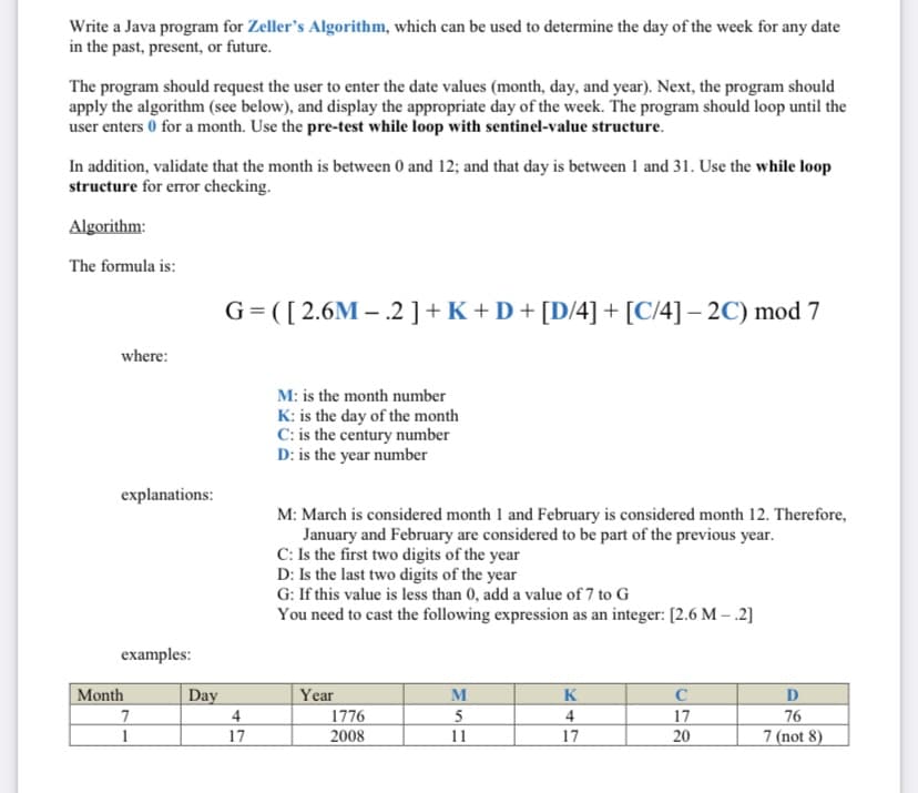 Write a Java program for Zeller's Algorithm, which can be used to determine the day of the week for any date
in the past, present, or future.
The program should request the user to enter the date values (month, day, and year). Next, the program should
apply the algorithm (see below), and display the appropriate day of the week. The program should loop until the
user enters 0 for a month. Use the pre-test while loop with sentinel-value structure.
In addition, validate that the month is between 0 and 12; and that day is between 1 and 31. Use the while loop
structure for error checking.
Algorithm:
The formula is:
G=([2.6M – .2 ] +K +D+ [D/4] + [C/4] – 2C) mod 7
where:
M: is the month number
K: is the day of the month
C: is the century number
D: is the year number
explanations:
M: March is considered month 1 and February is considered month 12. Therefore,
January and February are considered to be part of the previous year.
C: Is the first two digits of the year
D: Is the last two digits of the year
G: If this value is less than 0, add a value of 7 to G
You need to cast the following expression as an integer: [2.6 M – .2]
examples:
Month
Day
Year
M
K
D
76
7 (not 8)
7
4
1776
2008
4
17
1
17
11
17
20
