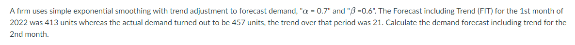 A firm uses simple exponential smoothing with trend adjustment to forecast demand, "a = 0.7" and "3=0.6". The Forecast including Trend (FIT) for the 1st month of
2022 was 413 units whereas the actual demand turned out to be 457 units, the trend over that period was 21. Calculate the demand forecast including trend for the
2nd month.