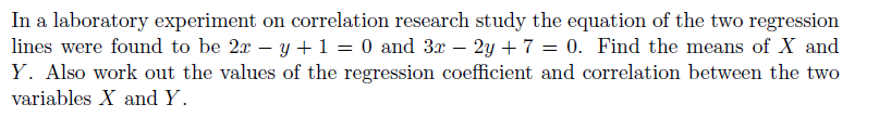 In a laboratory experiment on correlation research study the equation of the two regression
lines were found to be 2x – y +1 = 0 and 3x – 2y + 7 = 0. Find the means of X and
Y. Also work out the values of the regression coefficient and correlation between the two
variables X and Y.
