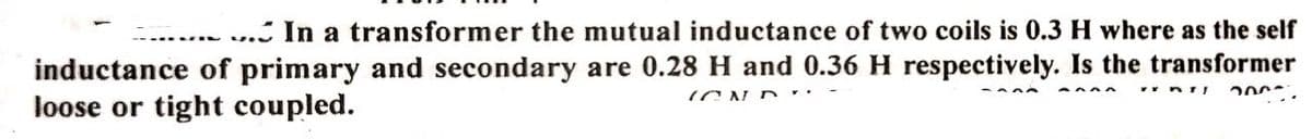 ... In a transformer the mutual inductance of two coils is 0.3 H where as the self
inductance of primary and secondary are 0.28 H and 0.36 H respectively. Is the transformer
loose or tight coupled.
ICN D .
