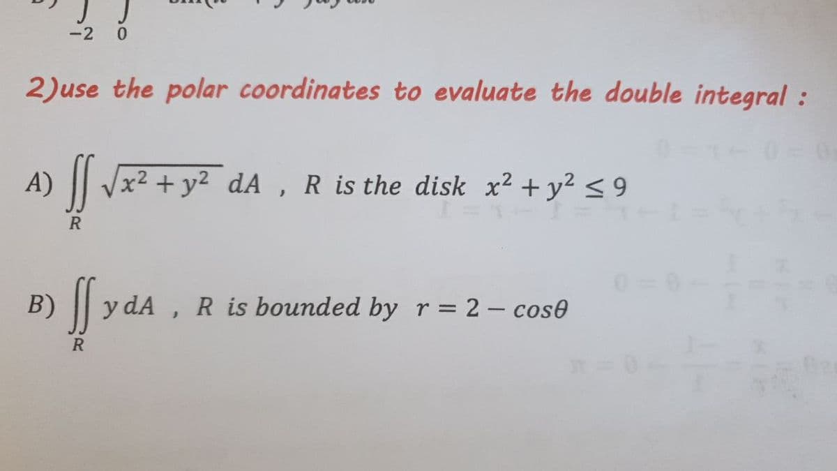 -2
2)use the polar coordinates to evaluate the double integral :
A) || Jx² + y² dA , R is the disk x² + y? < 9
B) f
y dA
R is bounded by r= 2 – cose
R
