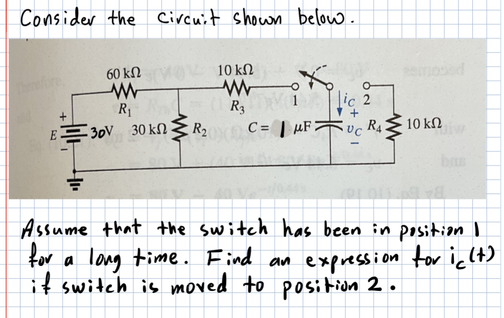 Consider the circuit shown below.
60 ΚΩ
www
R₁
+
E30V 30 kn
R₂
10 ΚΩ
R3
C=F
ic 2
+
UC
R4
10 ΚΩ
Assume that the switch has been in position I
for
a long time. Find an expression for ic (t)
if switch is moved to position 2.