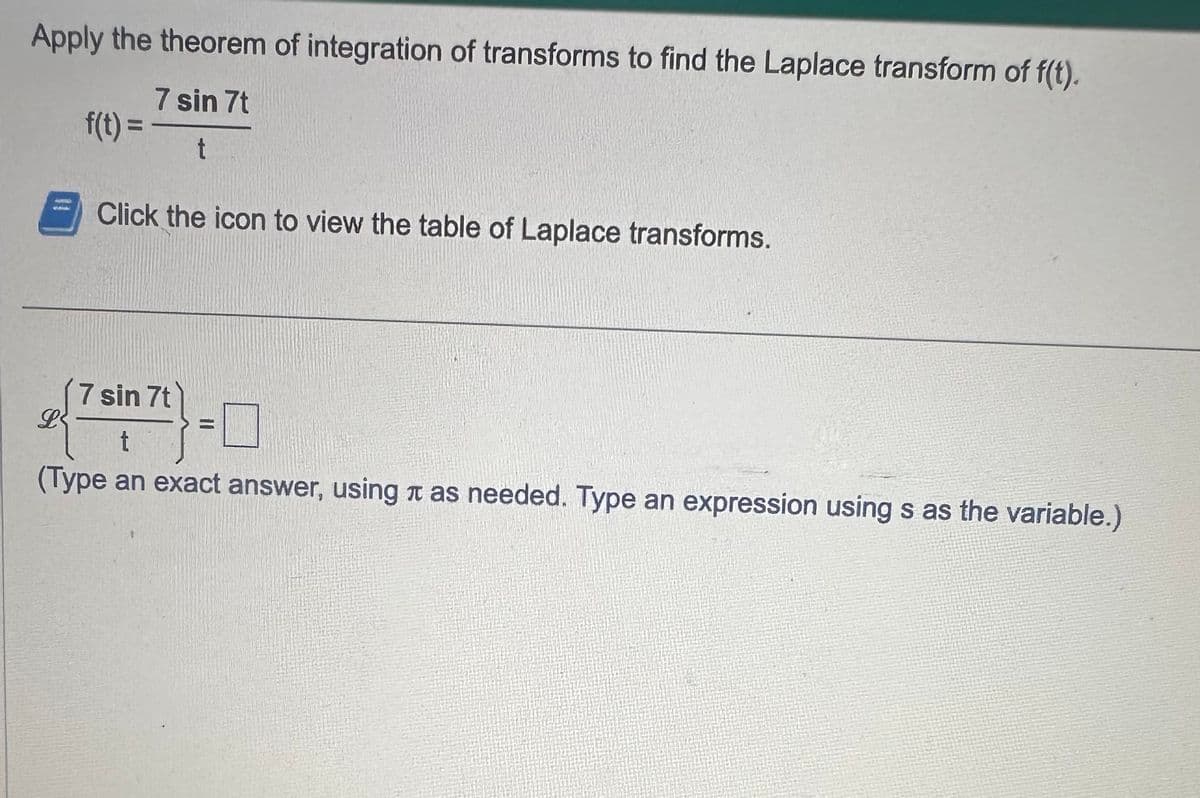 Apply the theorem of integration of transforms to find the Laplace transform of f(t).
7 sin 7t
t
f(t) =
L
Click the icon to view the table of Laplace transforms.
7 sin 7t
t
(Type an exact answer, using as needed. Type an expression using s as the variable.)