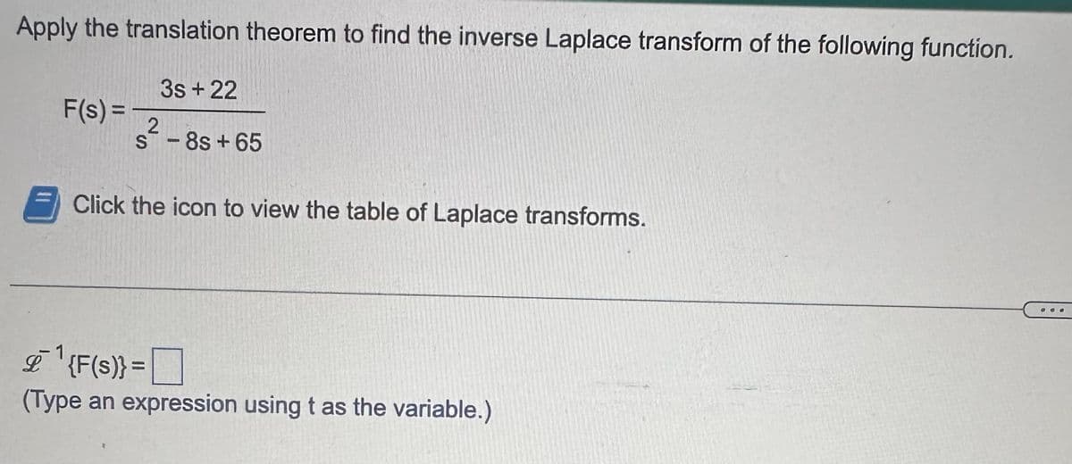 Apply the translation theorem to find the inverse Laplace transform of the following function.
F(s) =
3s +22
£ 1
2
S-8s +65
Click the icon to view the table of Laplace transforms.
{F(s)} =
(Type an expression using t as the variable.)
000