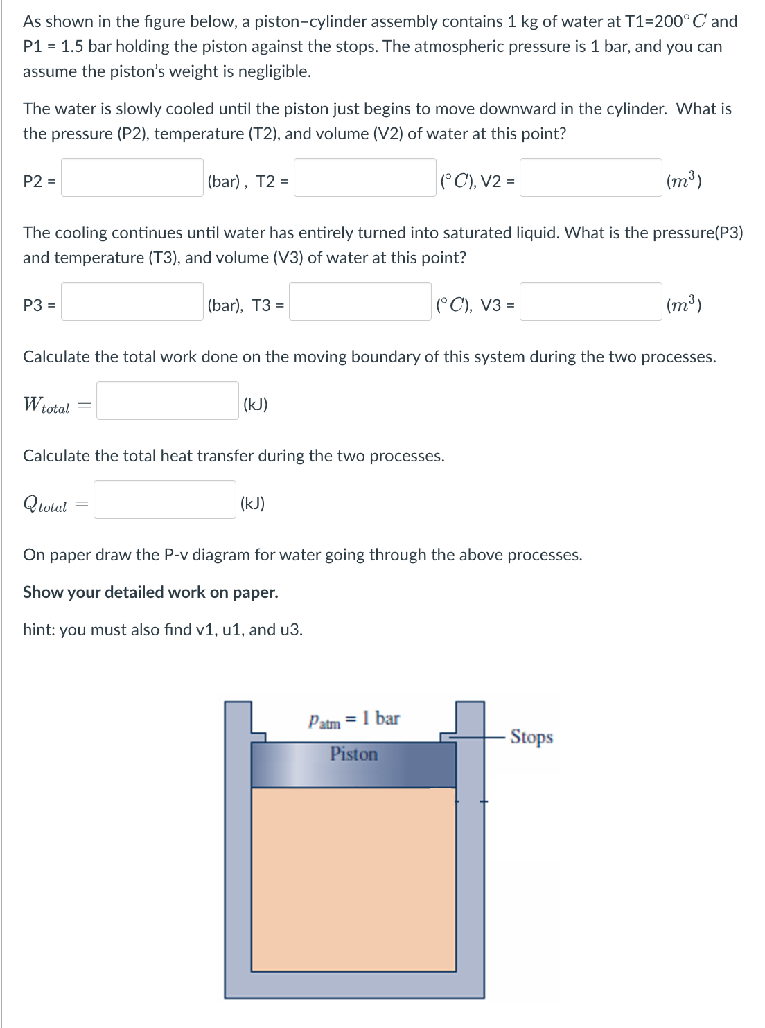 As shown in the figure below, a piston-cylinder assembly contains 1 kg of water at T1=200° C and
P1 = 1.5 bar holding the piston against the stops. The atmospheric pressure is 1 bar, and you can
assume the piston's weight is negligible.
The water is slowly cooled until the piston just begins to move downward in the cylinder. What is
the pressure (P2), temperature (T2), and volume (V2) of water at this point?
(°C), V2 =
P2 =
(m³)
The cooling continues until water has entirely turned into saturated liquid. What is the pressure(P3)
and temperature (T3), and volume (V3) of water at this point?
(°C), V3 =
P3 =
(bar), T2 =
(bar), T3 =
Qtotal
Calculate the total work done on the moving boundary of this system during the two processes.
W total
(kJ)
Calculate the total heat transfer during the two processes.
(kJ)
On paper draw the P-v diagram for water going through the above processes.
Show your detailed work on paper.
hint: you must also find v1, u1, and u3.
Patm = 1 bar
Piston
(m³)
Stops