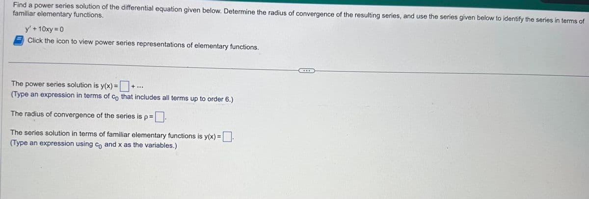 Find a power series solution of the differential equation given below. Determine the radius of convergence of the resulting series, and use the series given below to identify the series in terms of
familiar elementary functions.
y' + 10xy = 0
Click the icon to view power series representations of elementary functions.
The power series solution is y(x) =
(Type an expression in terms of co that includes all terms up to order 6.)
+ ...
The radius of convergence of the series is p=
0.
The series solution in terms of familiar elementary functions is y(x) =
(Type an expression using co and x as the variables.)
...