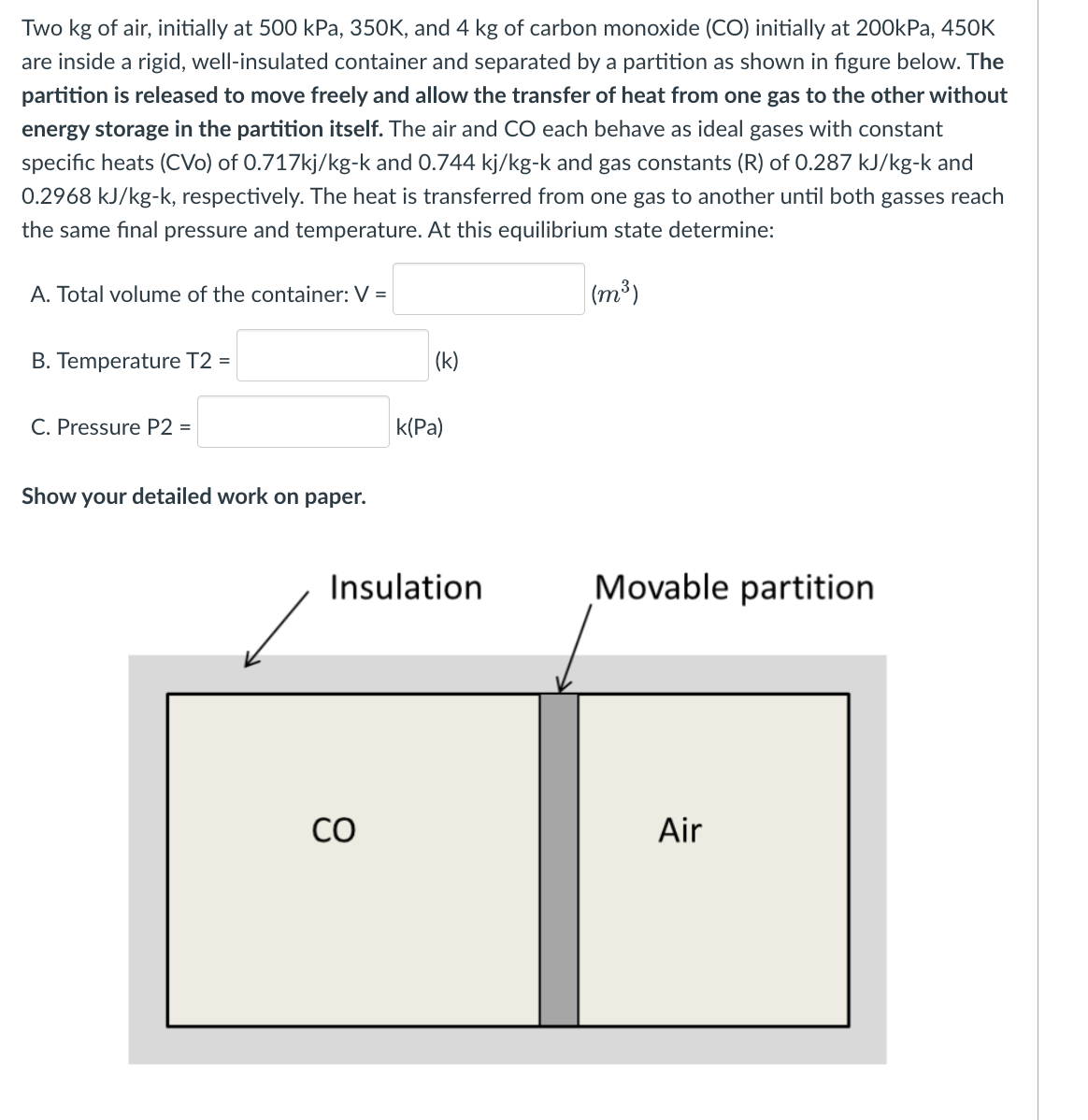 Two kg of air, initially at 500 kPa, 350K, and 4 kg of carbon monoxide (CO) initially at 200kPa, 450K
are inside a rigid, well-insulated container and separated by a partition as shown in figure below. The
partition is released to move freely and allow the transfer of heat from one gas to the other without
energy storage in the partition itself. The air and CO each behave as ideal gases with constant
specific heats (CVo) of 0.717kj/kg-k and 0.744 kj/kg-k and gas constants (R) of 0.287 kJ/kg-k and
0.2968 kJ/kg-k, respectively. The heat is transferred from one gas to another until both gasses reach
the same final pressure and temperature. At this equilibrium state determine:
(m³)
A. Total volume of the container: V =
B. Temperature T2 =
C. Pressure P2 =
Show your detailed work on paper.
(k)
со
k(Pa)
Insulation
Movable partition
Air