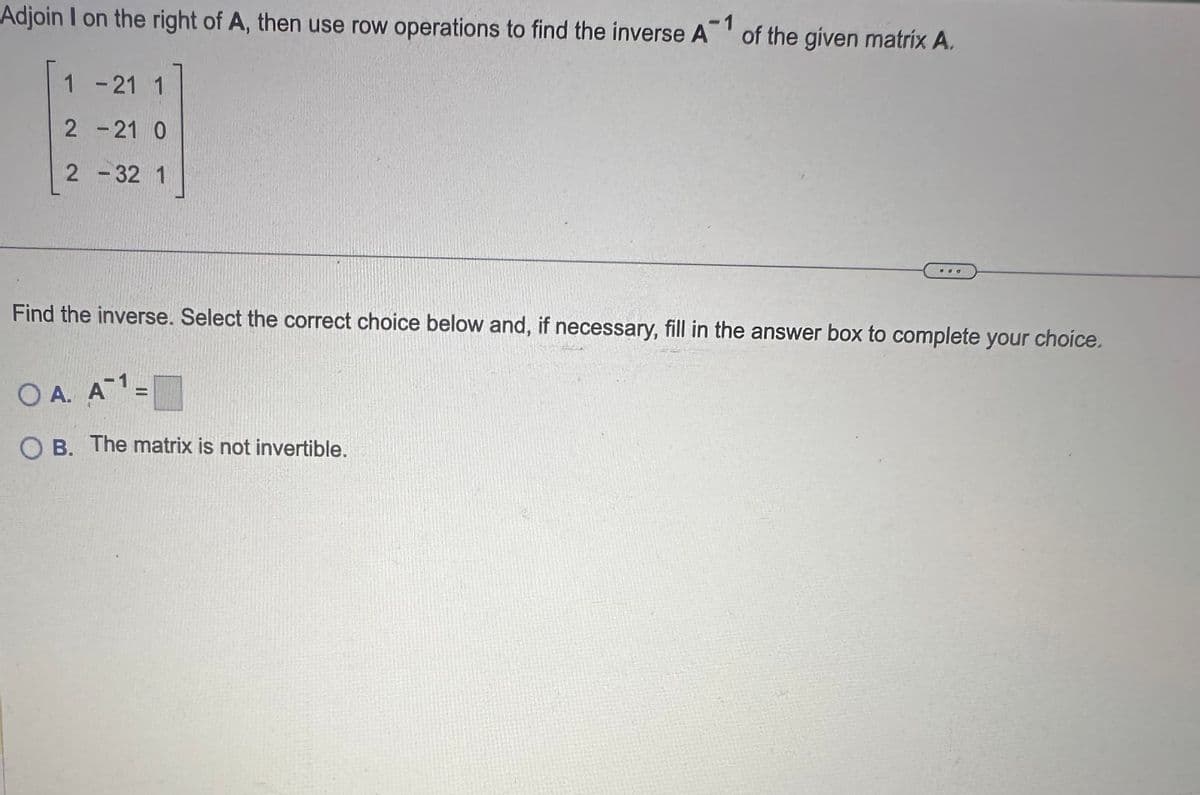 Adjoin I on the right of A, then use row operations to find the inverse A of the given matrix A.
-1
1 -21 1
2-21 0
2 - 32 1
Find the inverse. Select the correct choice below and, if necessary, fill in the answer box to complete your choice.
OA. A¹=
OB. The matrix is not invertible.