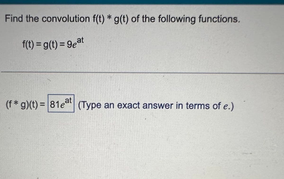 Find the convolution f(t) * g(t) of the following functions.
f(t) = g(t) = 9eat
(f* g)(t)=81eat (Type an exact answer in terms of e.)