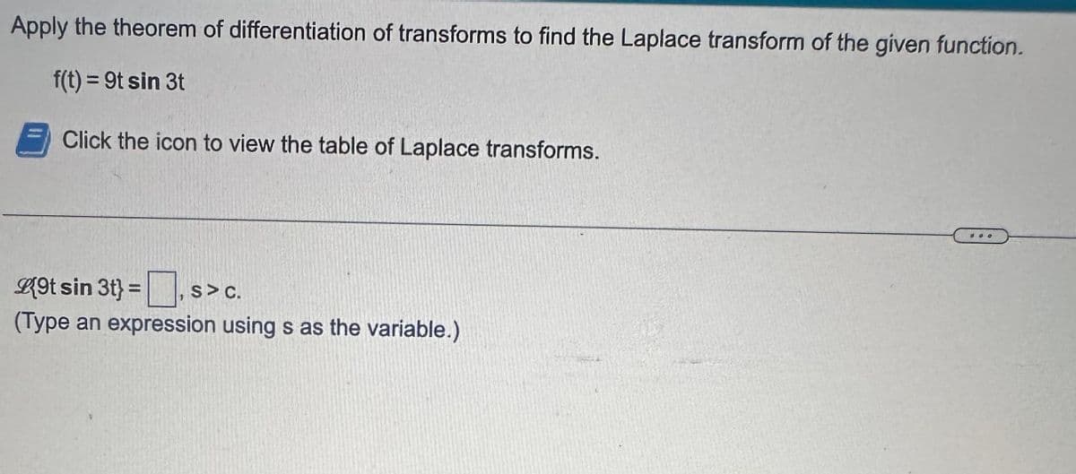 Apply the theorem of differentiation of transforms to find the Laplace transform of the given function.
f(t) = 9t sin 3t
Click the icon to view the table of Laplace transforms.
L{9t sin 3t} = S> C.
(Type an expression using s as the variable.)