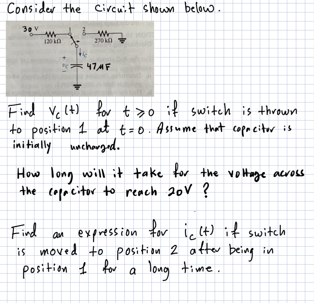 Consider the Circuit shown below.
30 V
www
120 ΚΩ
VC
vic
LOT MOIT
tosial
270 ΚΩ Ξ
47MF
d
Find Vc (t) for t>o if switch is thrown
to position 1 at t=0. Assume that copacitor is
initially uncharged.
How long will it take for the voltage across
the capacitor to reach 20V ?
Find an expression for ic (t) if switch
is moved to position 2 after being in
position I for
long time.
a