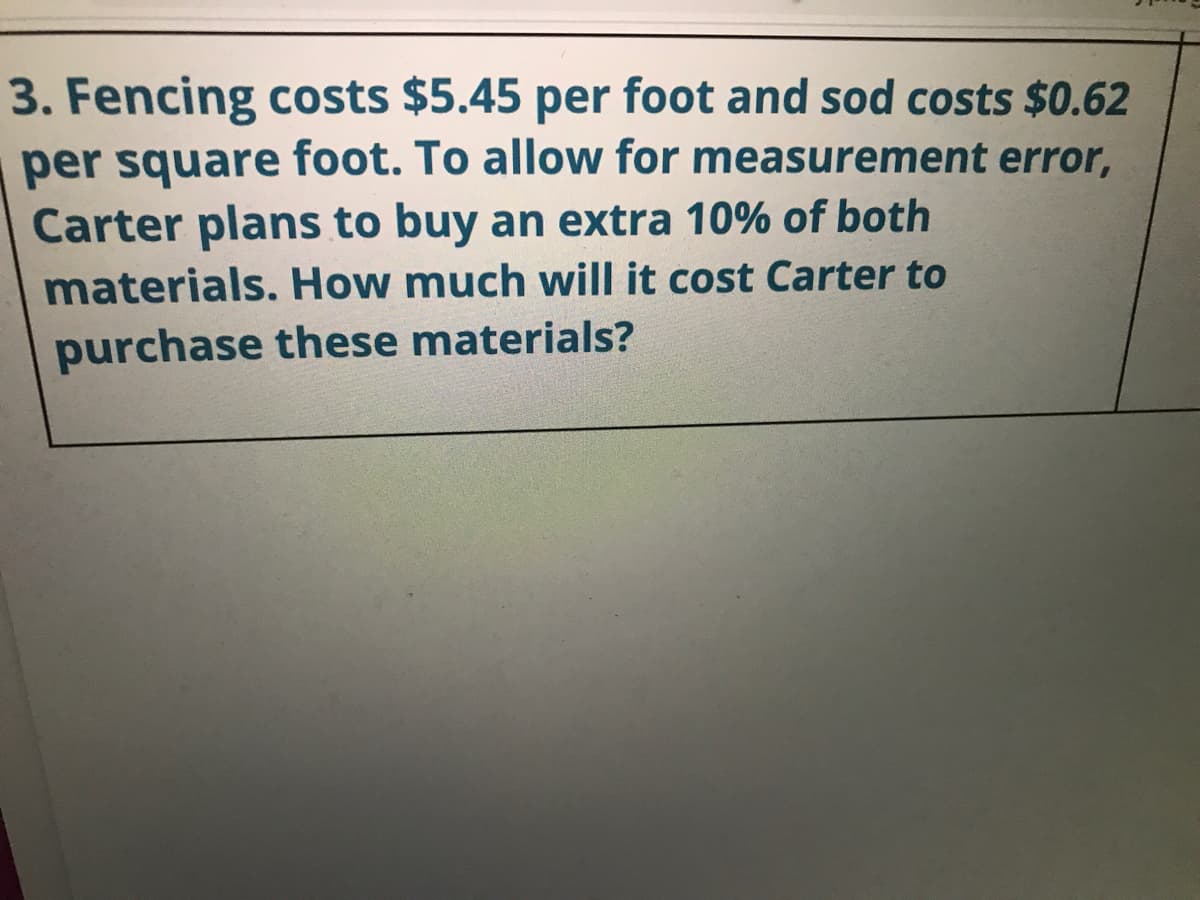 3. Fencing costs $5.45 per foot and sod costs $0.62
per square foot. To allow for measurement error,
Carter plans to buy an extra 10% of both
materials. How much wwill it cost Carter to
purchase these materials?
