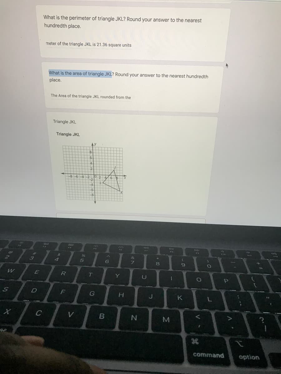 What is the perimeter of triangle JKL? Round your answer to the nearest
hundredth place.
meter of the triangle JKL is 21.36 square units
What is the area of triangle JKL? Round your answer to the nearest hundredth
place.
The Area of the triangle JKL rounded from the
Triangle JKL
Triangle JKL
4.
2.
-8 -6-4 -2
0. 2
-2
-4
S0
FA
F11
%23
%24
&
2
3
4
フ
8
9
W
R
T.
Y
U
F
G
K
C
M
command
option
LE
