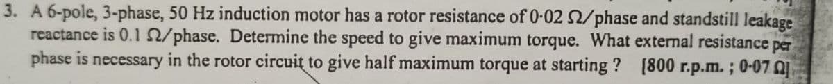 3. A 6-pole, 3-phase, 50 Hz induction motor has a rotor resistance of 0-02 2/phase and standstill leakage
reactance is 0.1 /phase. Determine the speed to give maximum torque. What external resistance per
phase is necessary in the rotor circuit to give half maximum torque at starting ? [800 r.p.m. ; 0-07
