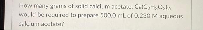 How many grams of solid calcium acetate, Ca(C₂H3O2)2,
would be required to prepare 500.0 mL of 0.230 M aqueous
calcium acetate?