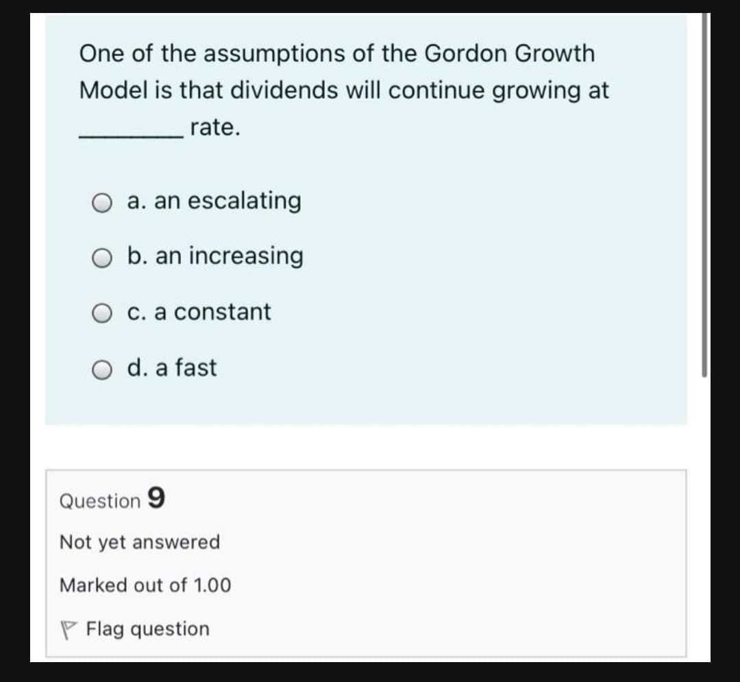 One of the assumptions of the Gordon Growth
Model is that dividends will continue growing at
rate.
a. an escalating
O b. an increasing
O c. a constant
O d. a fast
Question 9
Not yet answered
Marked out of 1.00
P Flag question
