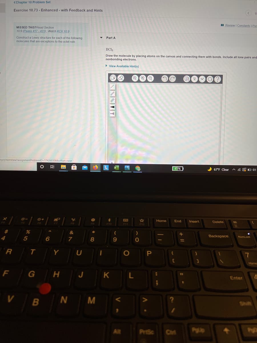 <Chapter 10 Problem Set
Exercise 10.73 - Enhanced - with Feedback and Hints
I Review | Constants | Per
MISSED THIS?Read Section
10.9 (Pages 417 - 421) ; Watch KCV 10.9
Construct a Lewis structure for each of the following
molecules that are exceptions to the octet rule.
Part A
BCI3
Draw the molecule by placing atoms on the canvas and connecting them with bonds. Include all lone pairs and
nonbonding electrons.
> View Available Hint(s)
myct/itemView?assignmentProblemID-174260308&offset3next
45%
67°F Clear A EO 4)
EP
Home
End
Insert
Delete
F10
F1
F12
24
Backspace
4
9.
T.
Y
7
Home
G
J
L.
Enter
V
B
N
Shift
Alt
PriSc
Cirt
Pgp
