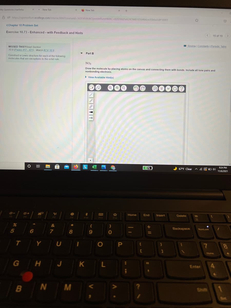 My Questions | bartleby
• New Tab
O New Tab
8 2 https://openvellum.ecollege.com/course.html?courseld=169141868OpenVellumHMAC=02/20601e6247448103d4b6ce35b6a3d#10001
<Chapter 10 Problem Set
Exercise 10.73 - Enhanced - with Feedback and Hints
< 15 of 19 >
I Review | Constants | Periodic Table
MISSED THIS?Read Section
10.9 (Pages 417 - 421) ; Watch KCV 109
Part B
Construct a Lewis structure for each of the following
molecules that are exceptions to the octet rule.
NO2
Draw the molecule by placing atoms on the canvas and connecting them with bonds. Include all lone pairs and
nonbonding electrons.
> View Available Hint(s)
45%
2 67°F Clear
へ 回Dd)
9:24 PM
11/6/2021
EP
Home
End
Insert
Delete
F10
F12
&
5
8.
9
Backspace
Numl.ock
Y
U
OP
7
8
Home
G H J K
Enter
4
N M
1
Shift
Sut
