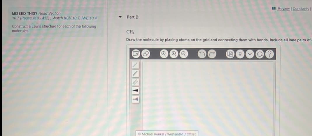 I Review | Constants
MISSED THIS? Read Section
10.7 (Pages 410-412); Watch KCV 10 7, IWE 10.4
Part D
Construct a Lewis structure for each of the following
molecules
CH4
Draw the molecule by placing atoms on the grid and connecting them with bonds. Include all lone pairs of
© Michael Runkel / Westend61/ Offset
