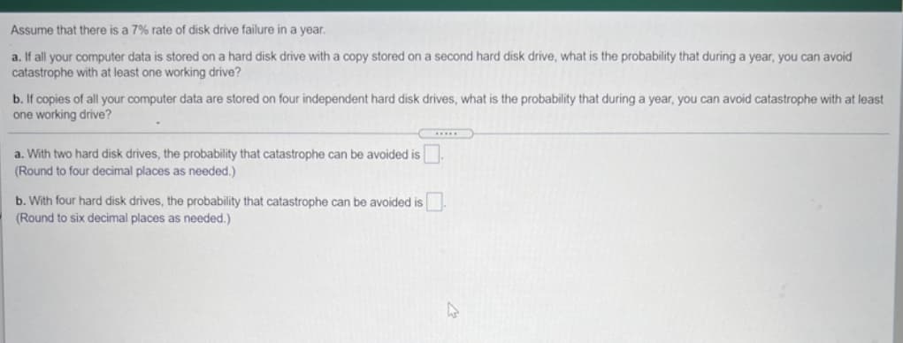 Assume that there is a 7% rate of disk drive failure in a year.
a. If all your computer data is stored on a hard disk drive with a copy stored on a second hard disk drive, what is the probability that during a year, you can avoid
catastrophe with at least one working drive?
b. If copies of all your computer data are stored on four independent hard disk drives, what is the probability that during a year, you can avoid catastrophe with at least
one working drive?
a. With two hard disk drives, the probability that catastrophe can be avoided is .
(Round to four decimal places as needed.)
b. With four hard disk drives, the probability that catastrophe can be avoided is
(Round to six decimal places as needed.)
