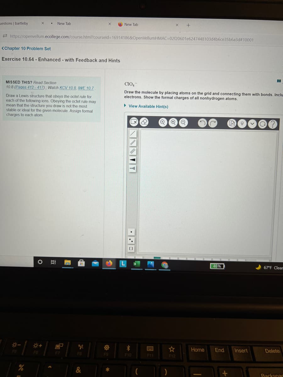 uestions | bartleby
New Tab
New Tab
2 https://openvellum.ecollege.com/course.html?courseld=16914186&OpenVellumHMAC=02f20601e6247448103d4b6ce35b6a3d#10001
<Chapter 10 Problem Set
Exercise 10.64 - Enhanced - with Feedback and Hints
MISSED THIS? Read Section
10.8 (Pages 412 -417); Watch KCV 10.8, IWE 10.7
CIO,-
Draw the molecule by placing atoms on the grid and connecting them with bonds. Inclu
electrons. Show the formal charges of all nonhydrogen atoms.
Draw a Lewis structure that obeys the octet rule for
each of the following ions. Obeying the octet rule may
mean that the structure you draw is not the most
stable or ideal for the given molecule. Assign formal
charges to each atom.
> View Available Hint(s)
46%
67°F Clear
Home
End
Insert
Delete
F5
F7
F8
F9
F10
F11
F12
Backspac
