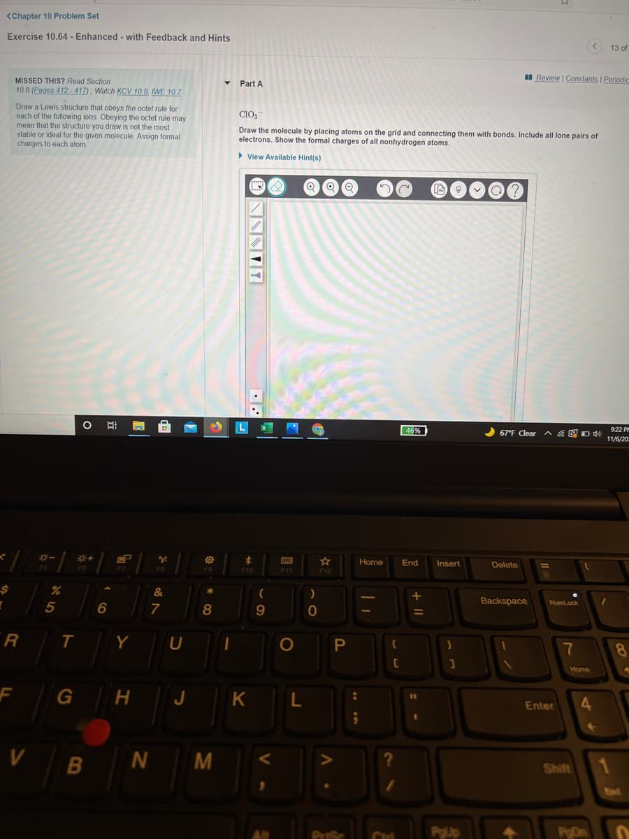 <Chapter 10 Problem Set
Exercise 10.64 - Enhanced - with Feedback and Hints
< 13 of
I Review | Constants | Periodic
MISSED THIS? Read Section
Part A
10.8 (Pages 412-417) ; Watch KCV 10.8, IWE 10.7
Draw a Lewis structure that obeys the octet rule for
each of the following ions. Obeying the octet rule may
mean that the structure you draw is not the most
stable or ideal for the given molecule. Assign formal
charges to each atom.
CIO3
Draw the molecule by placing atoms on the grid and connecting them with bonds. Include all lone pairs of
electrons. Show the formal charges of all nonhydrogen atoms.
> View Available Hint(s)
46%
67°F Clear
ヘ 回Dd)
9:22 PM
11/6/20.
一
Home
End
Insert
Delete
F10
F11
*
Backspace
NumLock
5
7
%3D
R
Y
7
8
Home
F
J
Enter
4.
V
N M
1
Shift
End
PrtSc
PgUp
PDn
+ ||
