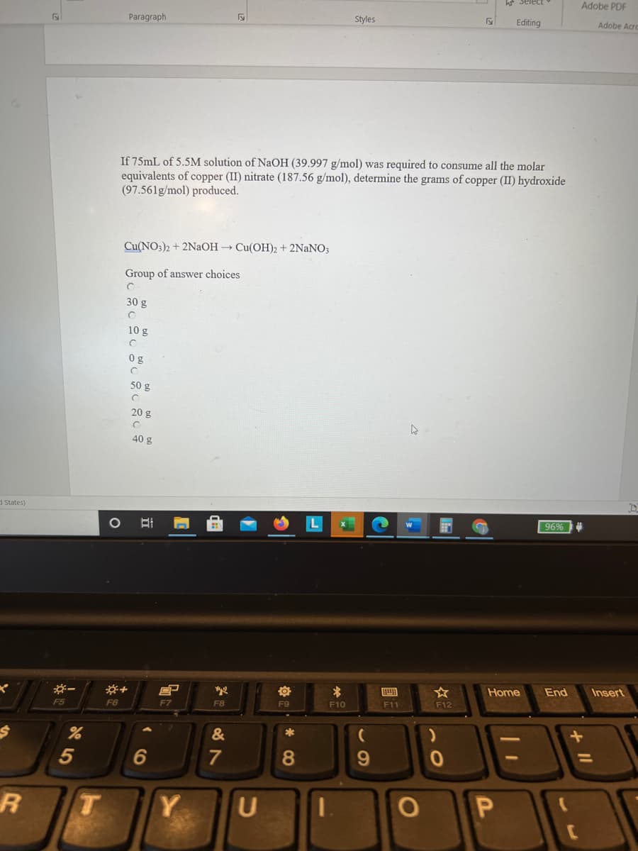 W Select
Adobe PDF
Paragraph
Styles
Editing
Adobe Acro
If 75mL of 5.5M solution of NaOH (39.997 g/mol) was required to consume all the molar
equivalents of copper (II) nitrate (187.56 g/mol), determine the grams of copper (II) hydroxide
(97.561g/mol) produced.
Cu(NO3)2 + 2NAOH → Cu(OH)2 + 2NANO3
Group of answer choices
30 g
10 g
0 g
50 g
20 g
40 g
a States)
96%
画
Home
End
Insert
F5
F6
F7
F8
F9
F10
F11
F12
&
6
7
8
9.
T
Y
U
+ II
