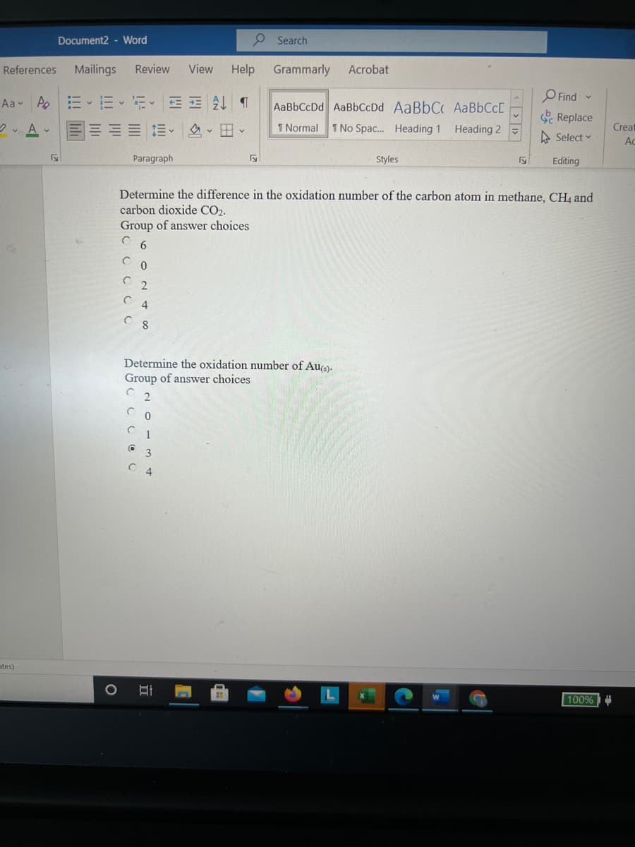 Document2 - Word
P Search
References
Mailings
Review
View
Help
Grammarly
Acrobat
Aav Ao
三、=、i<E T
O Find
AaBbCcDd AaBbCcDd AABBCC AaBbCcD
S Replace
三、 v 、
1 Normal 1 No Spac. Heading 1 Heading 2
Creat
A Select v
Ac
Paragraph
Styles
Editing
Determine the difference in the oxidation number of the carbon atom in methane, CH4 and
carbon dioxide CO2.
Group of answer choices
Determine the oxidation number of Au).
Group of answer choices
2.
1
3
C 4
ates)
100%
