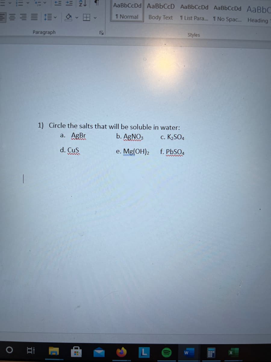 AaBbCcDd AaBbCcD AaBbCcDd AaBbCcDd AaBbC
1 Normal
Body Text
1 List Para. 1 No Spac... Heading
Paragraph
Styles
Circle the salts that will be soluble in water:
a. AgBr
b. AgNO3
c. K2SO4
d. Cus
e. Me(ОН)2
f. PbSO4
