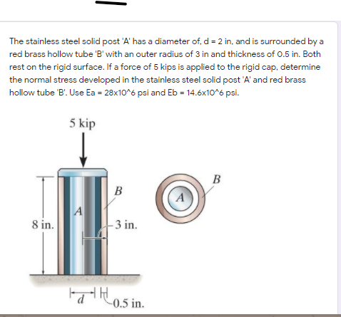 The stainless steel solid post 'A' has a diameter of, d = 2 in, and is surrounded by a
red brass hollow tube 'B' with an outer radius of 3 in and thickness of 0.5 in. Both
rest on the rigid surface. If a force of 5 kips is applied to the rigid cap, determine
the normal stress developed in the stainless steel solid post 'A' and red brass
hollow tube 'B'. Use Ea = 28x10^6 psi and Eb = 14.6x10^6 psi.
5 kip
B
B
8 in.
3 in.
FattHos in.
