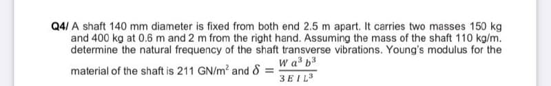 Q4/ A shaft 140 mm diameter is fixed from both end 2.5 m apart. It carries two masses 150 kg
and 400 kg at 0.6 m and 2 m from the right hand. Assuming the mass of the shaft 110 kg/m.
determine the natural frequency of the shaft transverse vibrations. Young's modulus for the
W a b3
material of the shaft is 211 GN/m? and 8 =
3EIL3
