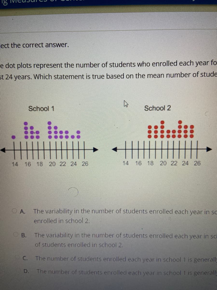 ### Question

Select the correct answer.

The dot plots represent the number of students who enrolled each year for the past 24 years. Which statement is true based on the mean number of students enrolled each year in School 1 and School 2?

#### Dot Plots Description
There are two dot plots representing the number of students enrolled each year in two schools.

**School 1**
- The x-axis ranges from 14 to 26.
- Each dot represents the number of students enrolled in a specific year.
- The dots are distributed with the following counts on the x-axis:
  - 14: 1 dot
  - 15: 2 dots
  - 16: 5 dots
  - 17: 3 dots
  - 18: 4 dots
  - 19: 1 dot
  - 21: 2 dots
  - 22: 2 dots
  - 23: 3 dots
  - 24: 1 dot

**School 2**
- The x-axis ranges from 14 to 26.
- Each dot represents the number of students enrolled in a specific year.
- The dots are distributed with the following counts on the x-axis:
  - 15: 5 dots
  - 16: 3 dots
  - 17: 5 dots
  - 18: 2 dots
  - 19: 1 dot
  - 20: 1 dot
  - 21: 2 dots
  - 22: 2 dots
  - 24: 3 dots
  - 25: 4 dots

### Answer Choices

**A.** The variability in the number of students enrolled each year in school 1 is greater than the variability in the number of students enrolled in school 2.

**B.** The variability in the number of students enrolled each year in school 1 is less than the variability in the number of students enrolled in school 2.

**C.** The number of students enrolled each year in school 1 is generally higher than the number of students enrolled in school 2.

**D.** The number of students enrolled each year in school 1 is generally lower than the number of students enrolled in school 2.