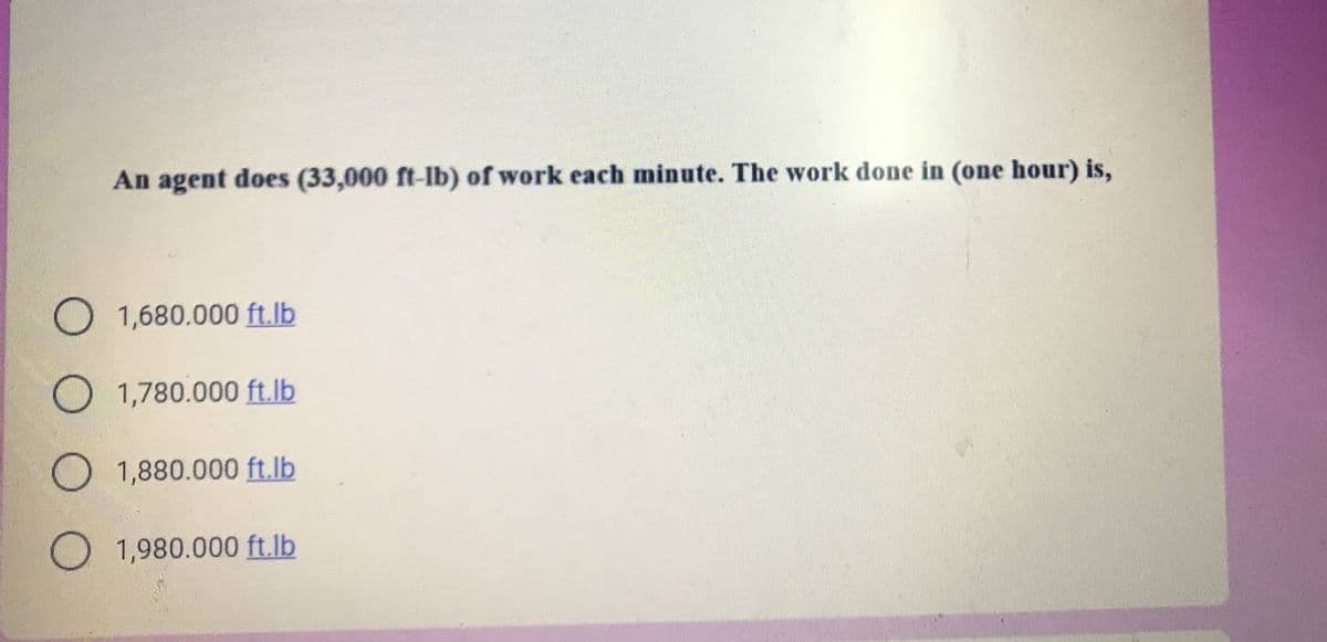 An agent does (33,000 ft-lb) of work each minute. The work done in (one hour) is,
1,680.000 ft.lb
O 1,780.000 ft.lb
O 1,880.000 ft.lb
O 1,980.000 ft.lb
