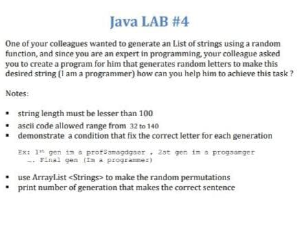 Java LAB #4
One of your colleagues wanted to generate an List of strings using a random
function, and since you are an expert in programming, your colleague asked
you to create a program for him that generates random letters to make this
desired string (i am a programmer) how can you help him to achieve this task ?
Notes:
• string length must be lesser than 100
ascii code allowed range from 32 to 140
demonstrate a condition that fix the correct letter for each generation
Ex: 1* gen is a profssmagdgaer, 2st gen in a progsanger
-- Final gen (Im a programmez)
use Arrayl.ist <Strings> to make the random permutations
print number of generation that makes the correct sentence
